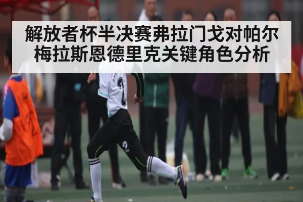解放者杯半决赛弗拉门戈对帕尔梅拉斯恩德里克关键角色分析