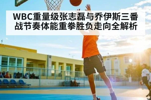 WBC重量级张志磊与乔伊斯三番战节奏体能重拳胜负走向全解析